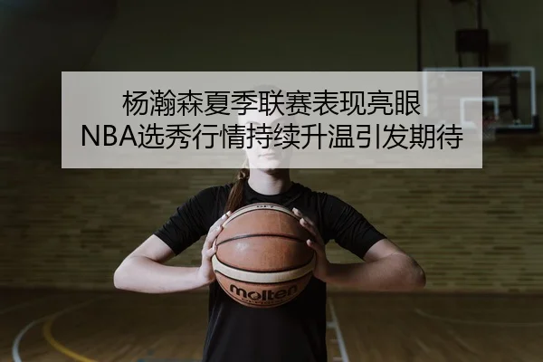 杨瀚森夏季联赛表现亮眼 NBA选秀行情持续升温引发期待