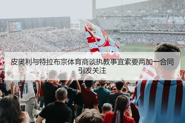 皮奥利与特拉布宗体育商谈执教事宜索要两加一合同引发关注